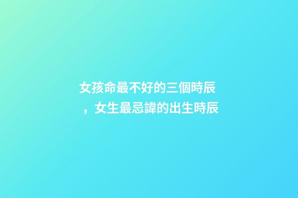 女孩命最不好的三個時辰，女生最忌諱的出生時辰